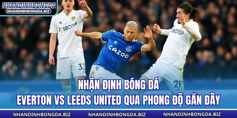 Nhận định bóng đá Everton vs Leeds United qua phong độ gần đây